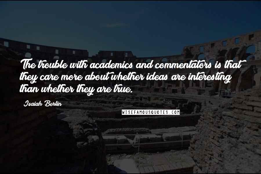 Isaiah Berlin Quotes: The trouble with academics and commentators is that they care more about whether ideas are interesting than whether they are true.