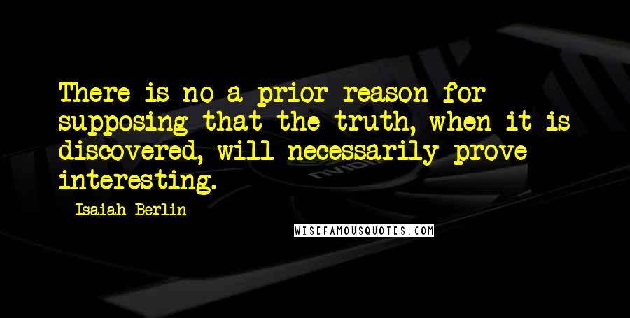 Isaiah Berlin Quotes: There is no a prior reason for supposing that the truth, when it is discovered, will necessarily prove interesting.