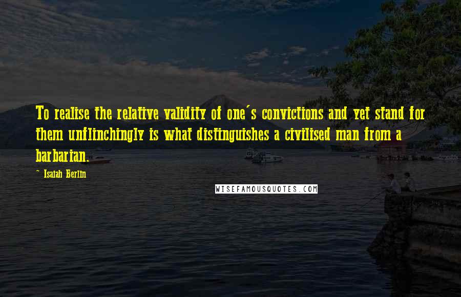 Isaiah Berlin Quotes: To realise the relative validity of one's convictions and yet stand for them unflinchingly is what distinguishes a civilised man from a barbarian.