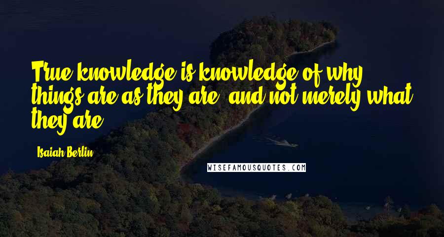 Isaiah Berlin Quotes: True knowledge is knowledge of why things are as they are, and not merely what they are.