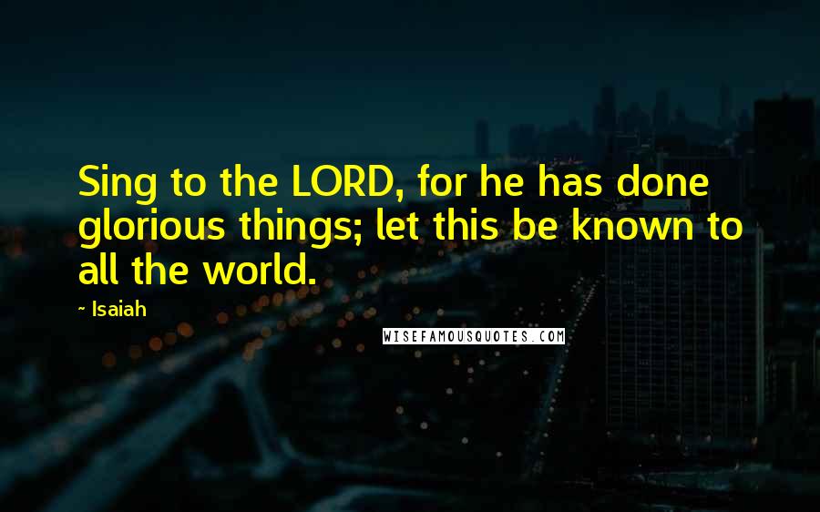 Isaiah Quotes: Sing to the LORD, for he has done glorious things; let this be known to all the world.