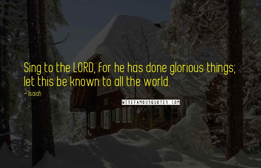 Isaiah Quotes: Sing to the LORD, for he has done glorious things; let this be known to all the world.