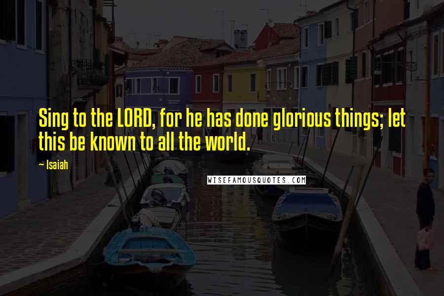 Isaiah Quotes: Sing to the LORD, for he has done glorious things; let this be known to all the world.