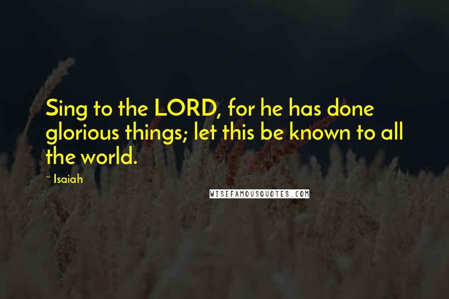 Isaiah Quotes: Sing to the LORD, for he has done glorious things; let this be known to all the world.
