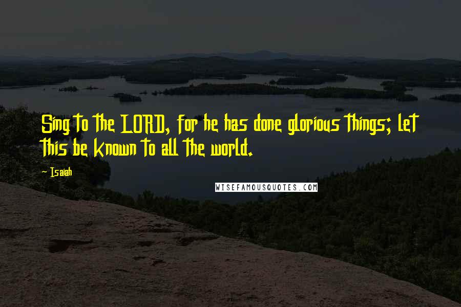 Isaiah Quotes: Sing to the LORD, for he has done glorious things; let this be known to all the world.