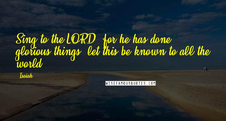 Isaiah Quotes: Sing to the LORD, for he has done glorious things; let this be known to all the world.