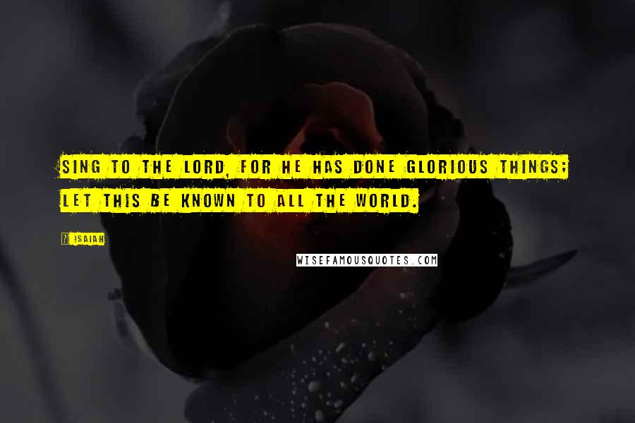 Isaiah Quotes: Sing to the LORD, for he has done glorious things; let this be known to all the world.