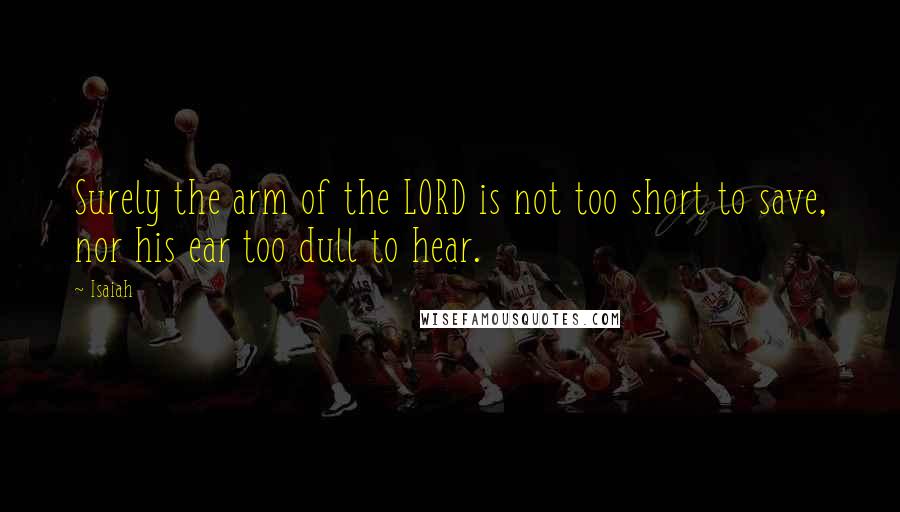 Isaiah Quotes: Surely the arm of the LORD is not too short to save, nor his ear too dull to hear.