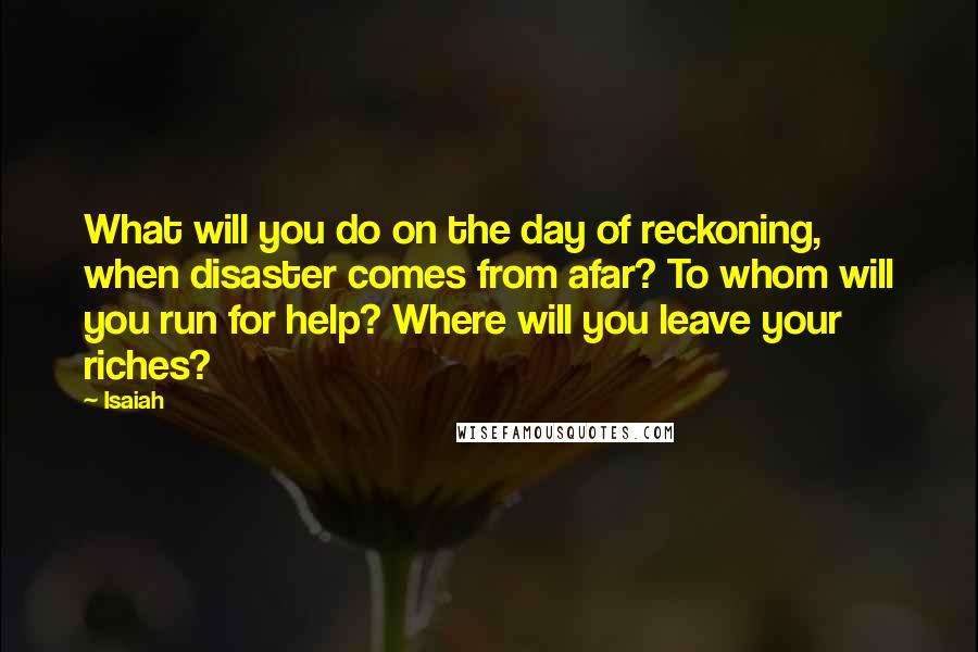 Isaiah Quotes: What will you do on the day of reckoning, when disaster comes from afar? To whom will you run for help? Where will you leave your riches?