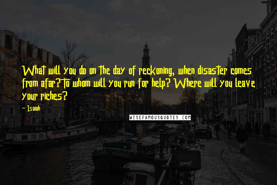 Isaiah Quotes: What will you do on the day of reckoning, when disaster comes from afar? To whom will you run for help? Where will you leave your riches?