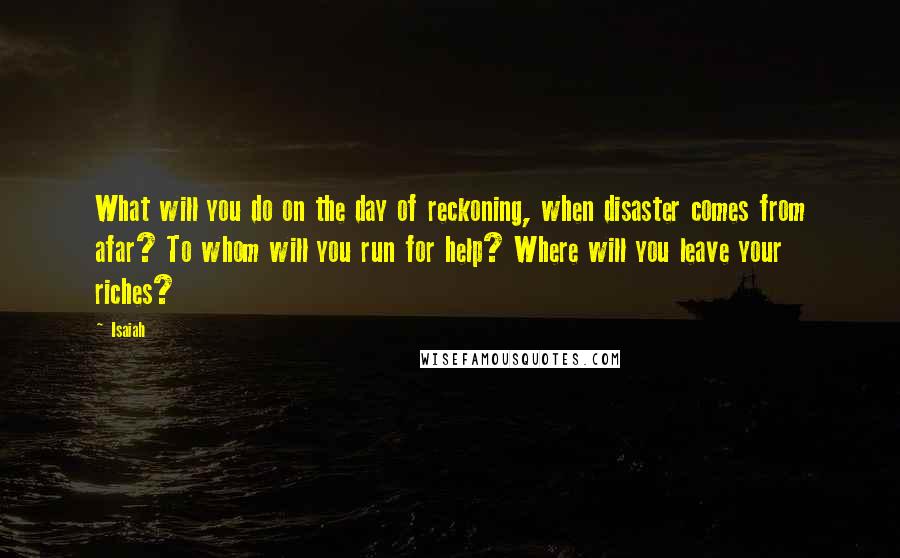 Isaiah Quotes: What will you do on the day of reckoning, when disaster comes from afar? To whom will you run for help? Where will you leave your riches?