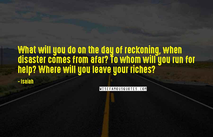 Isaiah Quotes: What will you do on the day of reckoning, when disaster comes from afar? To whom will you run for help? Where will you leave your riches?