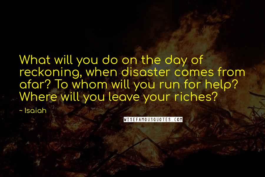 Isaiah Quotes: What will you do on the day of reckoning, when disaster comes from afar? To whom will you run for help? Where will you leave your riches?