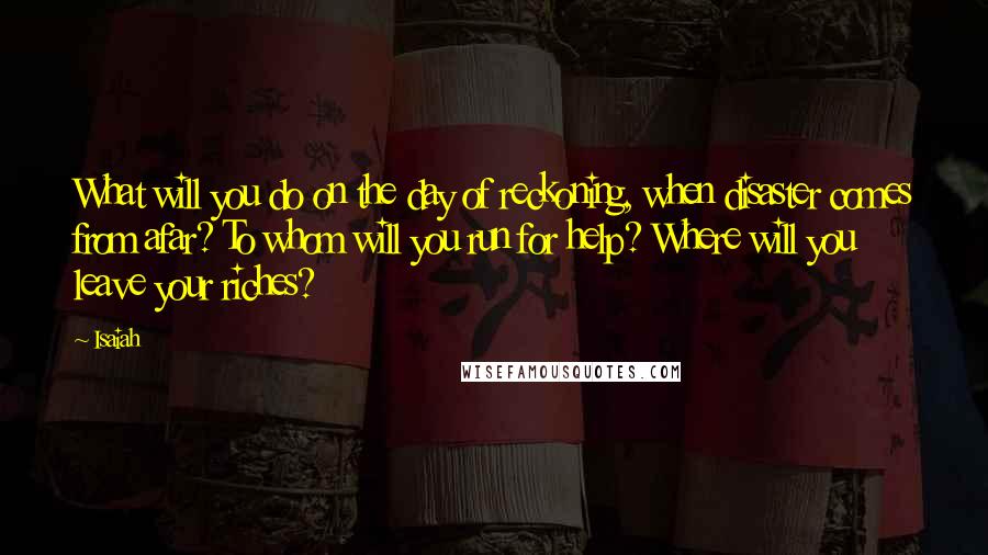 Isaiah Quotes: What will you do on the day of reckoning, when disaster comes from afar? To whom will you run for help? Where will you leave your riches?