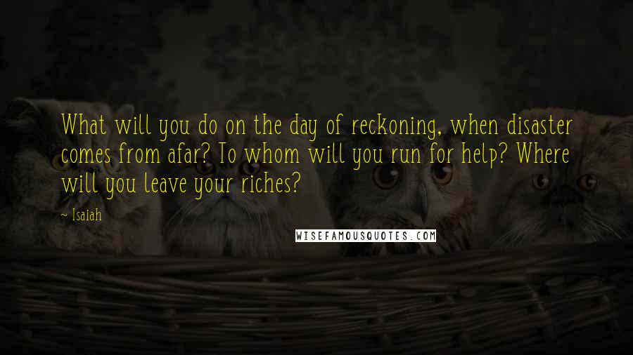 Isaiah Quotes: What will you do on the day of reckoning, when disaster comes from afar? To whom will you run for help? Where will you leave your riches?