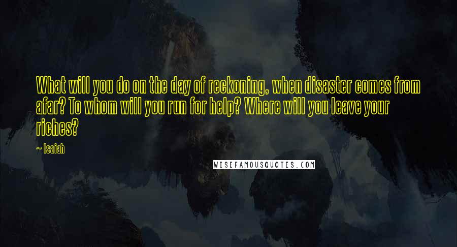 Isaiah Quotes: What will you do on the day of reckoning, when disaster comes from afar? To whom will you run for help? Where will you leave your riches?