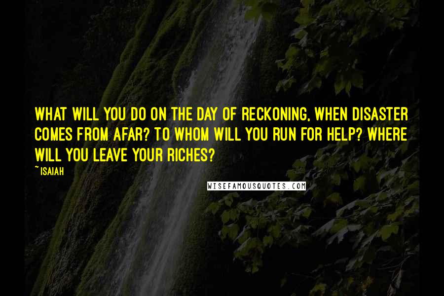 Isaiah Quotes: What will you do on the day of reckoning, when disaster comes from afar? To whom will you run for help? Where will you leave your riches?