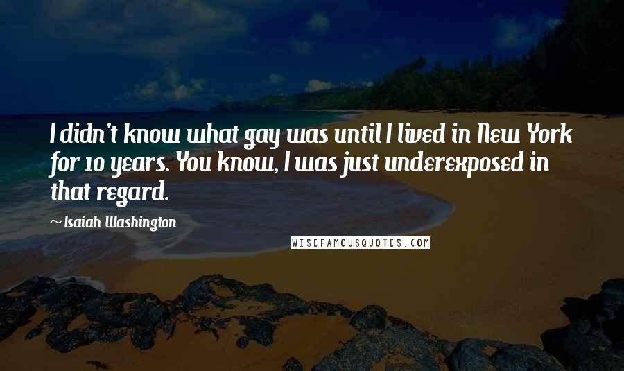 Isaiah Washington Quotes: I didn't know what gay was until I lived in New York for 10 years. You know, I was just underexposed in that regard.