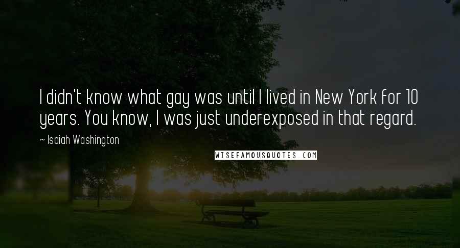 Isaiah Washington Quotes: I didn't know what gay was until I lived in New York for 10 years. You know, I was just underexposed in that regard.