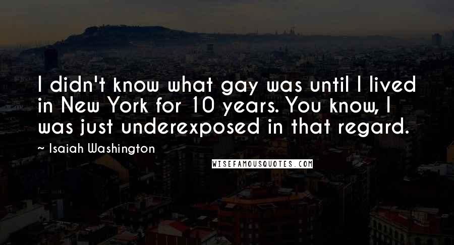 Isaiah Washington Quotes: I didn't know what gay was until I lived in New York for 10 years. You know, I was just underexposed in that regard.