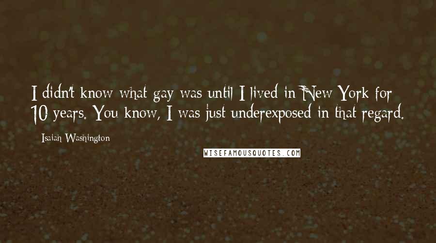 Isaiah Washington Quotes: I didn't know what gay was until I lived in New York for 10 years. You know, I was just underexposed in that regard.