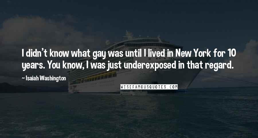 Isaiah Washington Quotes: I didn't know what gay was until I lived in New York for 10 years. You know, I was just underexposed in that regard.