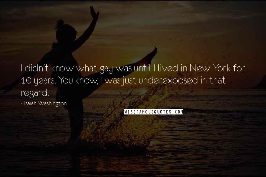 Isaiah Washington Quotes: I didn't know what gay was until I lived in New York for 10 years. You know, I was just underexposed in that regard.