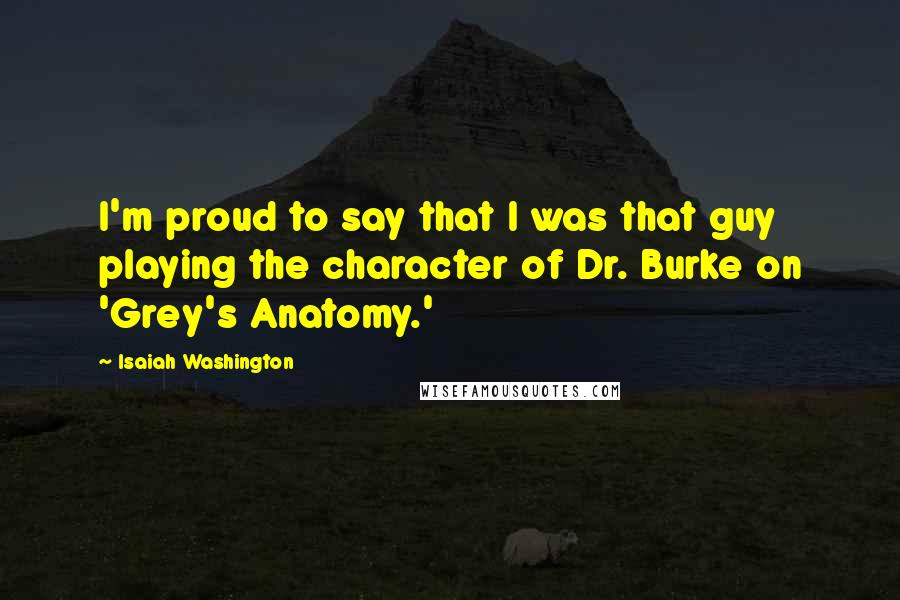 Isaiah Washington Quotes: I'm proud to say that I was that guy playing the character of Dr. Burke on 'Grey's Anatomy.'