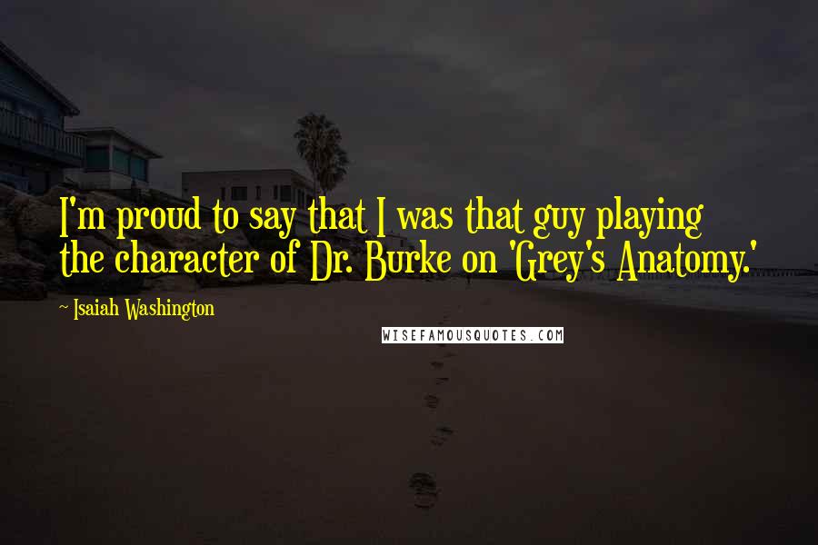 Isaiah Washington Quotes: I'm proud to say that I was that guy playing the character of Dr. Burke on 'Grey's Anatomy.'