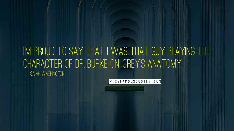 Isaiah Washington Quotes: I'm proud to say that I was that guy playing the character of Dr. Burke on 'Grey's Anatomy.'