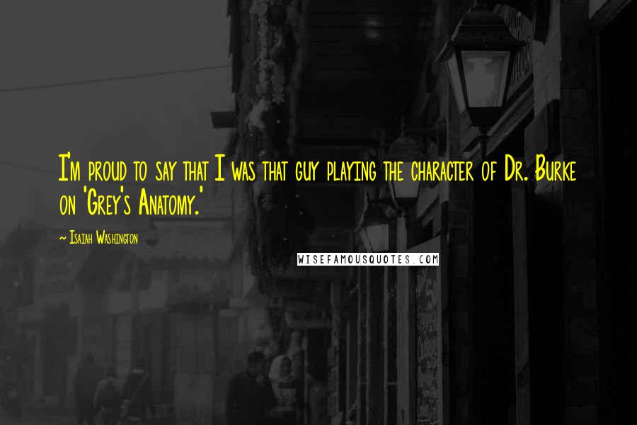 Isaiah Washington Quotes: I'm proud to say that I was that guy playing the character of Dr. Burke on 'Grey's Anatomy.'