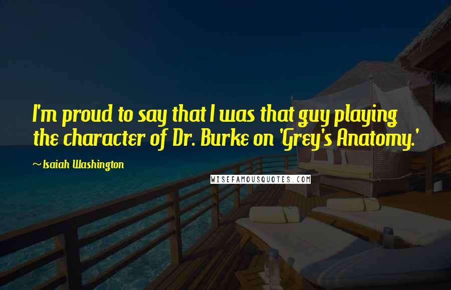 Isaiah Washington Quotes: I'm proud to say that I was that guy playing the character of Dr. Burke on 'Grey's Anatomy.'