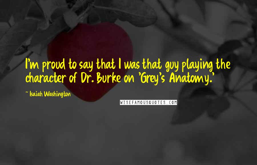 Isaiah Washington Quotes: I'm proud to say that I was that guy playing the character of Dr. Burke on 'Grey's Anatomy.'