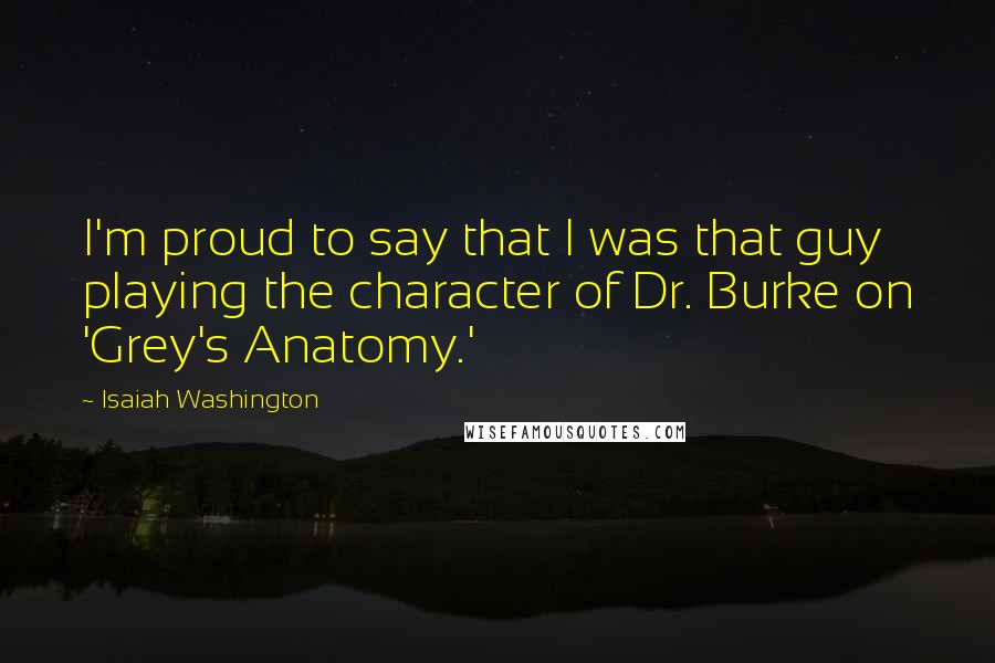 Isaiah Washington Quotes: I'm proud to say that I was that guy playing the character of Dr. Burke on 'Grey's Anatomy.'