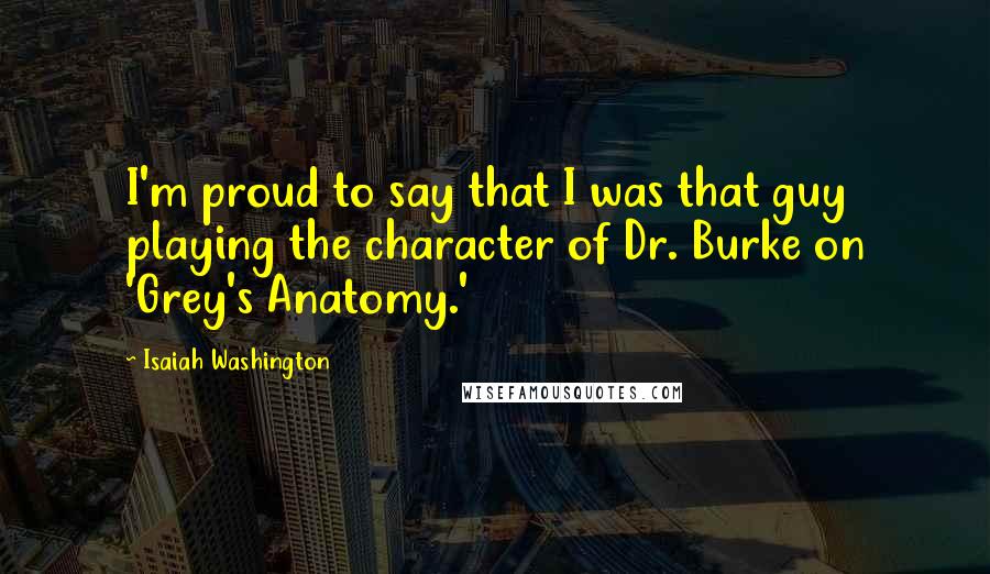 Isaiah Washington Quotes: I'm proud to say that I was that guy playing the character of Dr. Burke on 'Grey's Anatomy.'