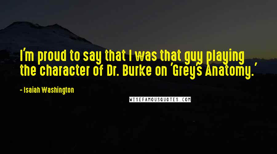 Isaiah Washington Quotes: I'm proud to say that I was that guy playing the character of Dr. Burke on 'Grey's Anatomy.'