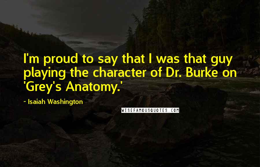 Isaiah Washington Quotes: I'm proud to say that I was that guy playing the character of Dr. Burke on 'Grey's Anatomy.'