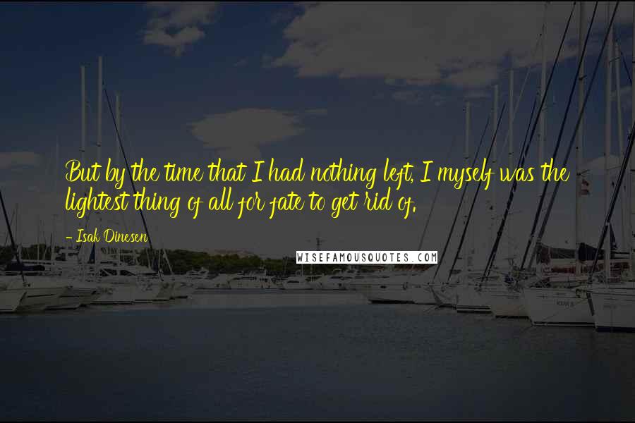 Isak Dinesen Quotes: But by the time that I had nothing left, I myself was the lightest thing of all for fate to get rid of.