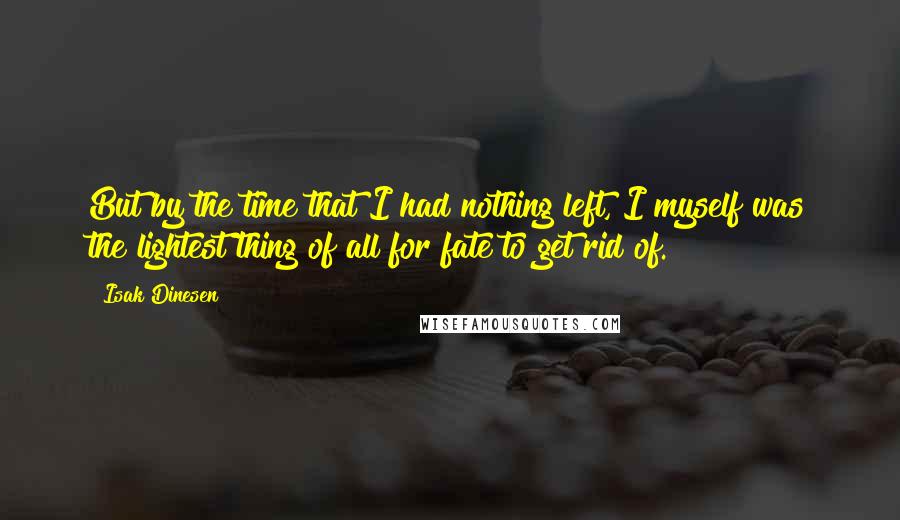 Isak Dinesen Quotes: But by the time that I had nothing left, I myself was the lightest thing of all for fate to get rid of.