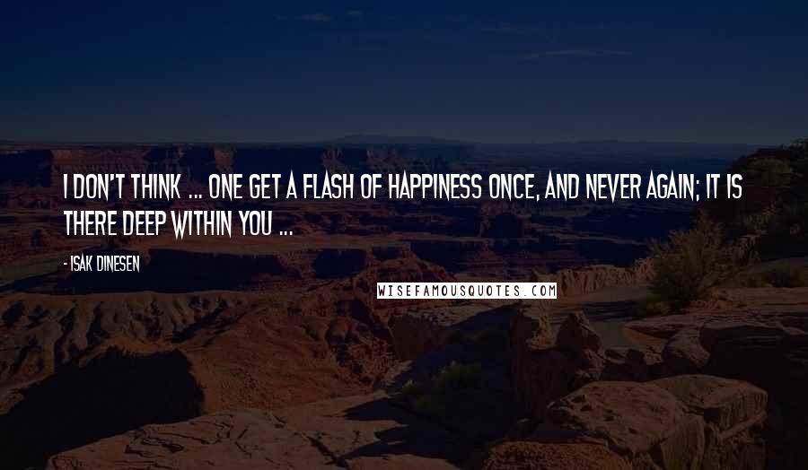 Isak Dinesen Quotes: I don't think ... one get a flash of happiness once, and never again; it is there deep within you ...