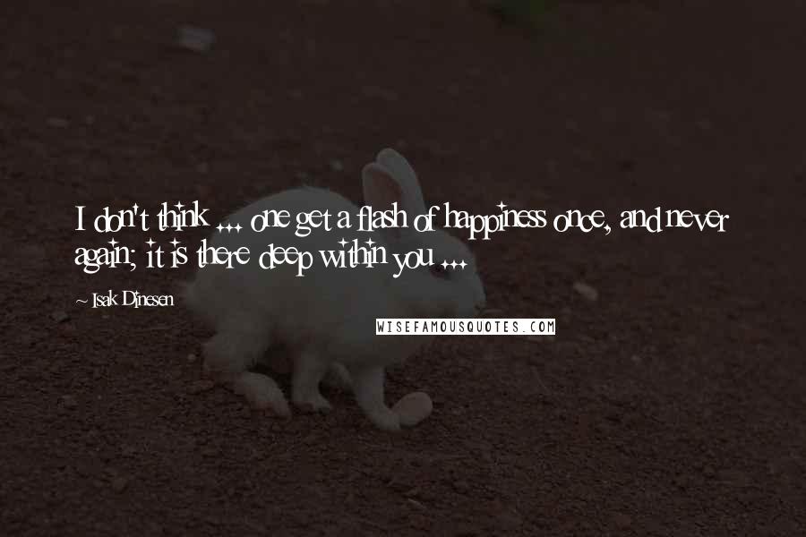 Isak Dinesen Quotes: I don't think ... one get a flash of happiness once, and never again; it is there deep within you ...