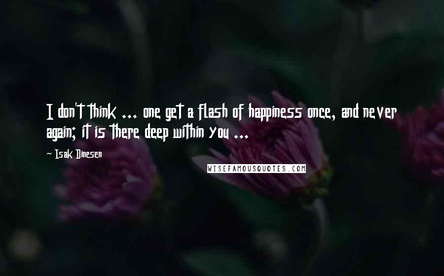 Isak Dinesen Quotes: I don't think ... one get a flash of happiness once, and never again; it is there deep within you ...