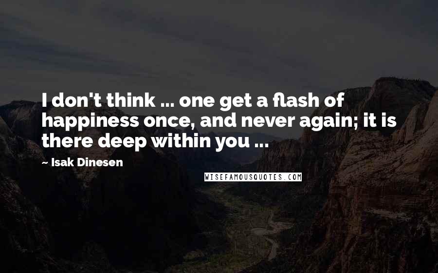 Isak Dinesen Quotes: I don't think ... one get a flash of happiness once, and never again; it is there deep within you ...