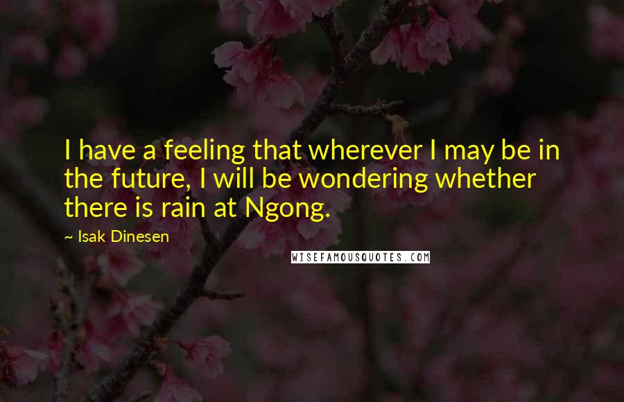 Isak Dinesen Quotes: I have a feeling that wherever I may be in the future, I will be wondering whether there is rain at Ngong.