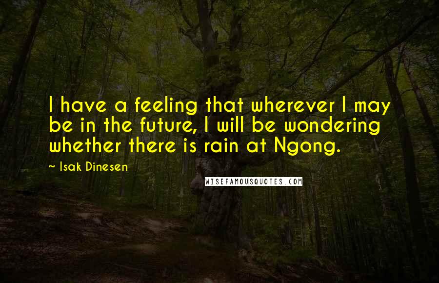Isak Dinesen Quotes: I have a feeling that wherever I may be in the future, I will be wondering whether there is rain at Ngong.