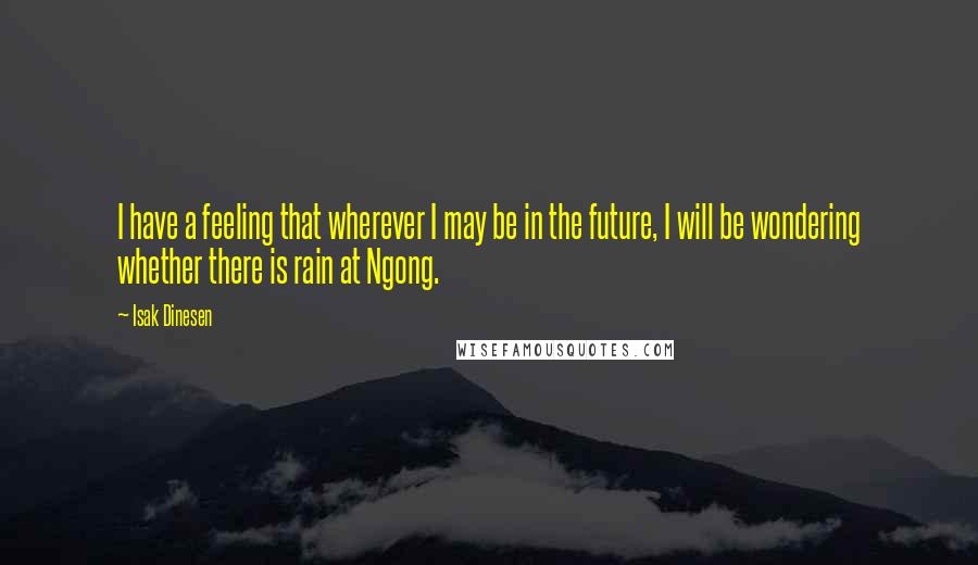 Isak Dinesen Quotes: I have a feeling that wherever I may be in the future, I will be wondering whether there is rain at Ngong.