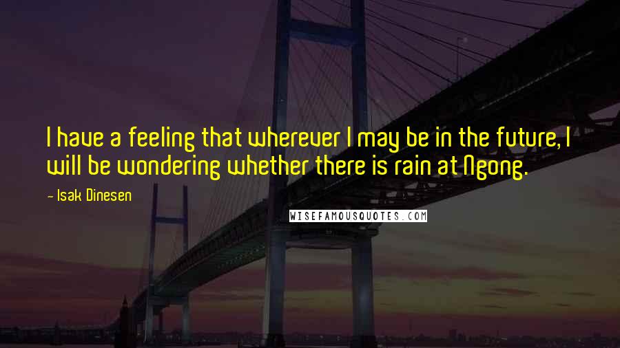 Isak Dinesen Quotes: I have a feeling that wherever I may be in the future, I will be wondering whether there is rain at Ngong.