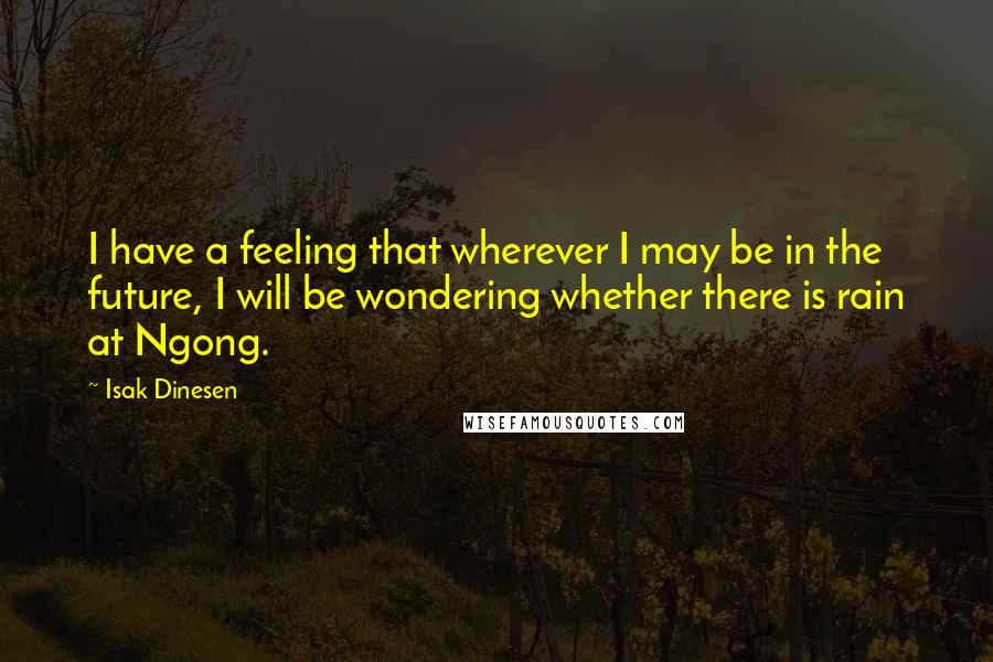 Isak Dinesen Quotes: I have a feeling that wherever I may be in the future, I will be wondering whether there is rain at Ngong.