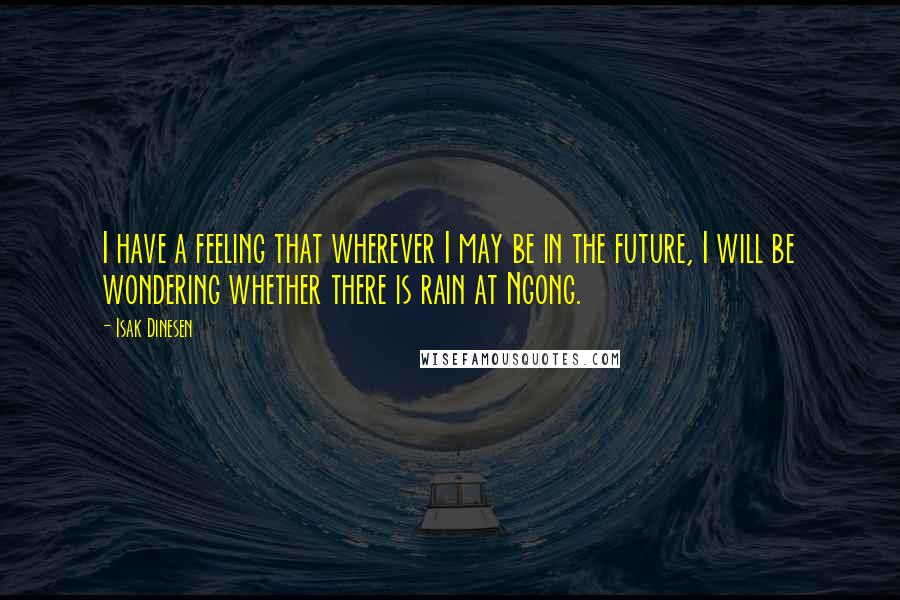 Isak Dinesen Quotes: I have a feeling that wherever I may be in the future, I will be wondering whether there is rain at Ngong.