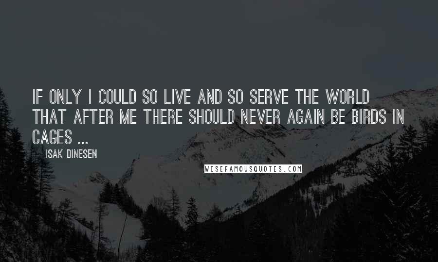 Isak Dinesen Quotes: If only I could so live and so serve the world that after me there should never again be birds in cages ...